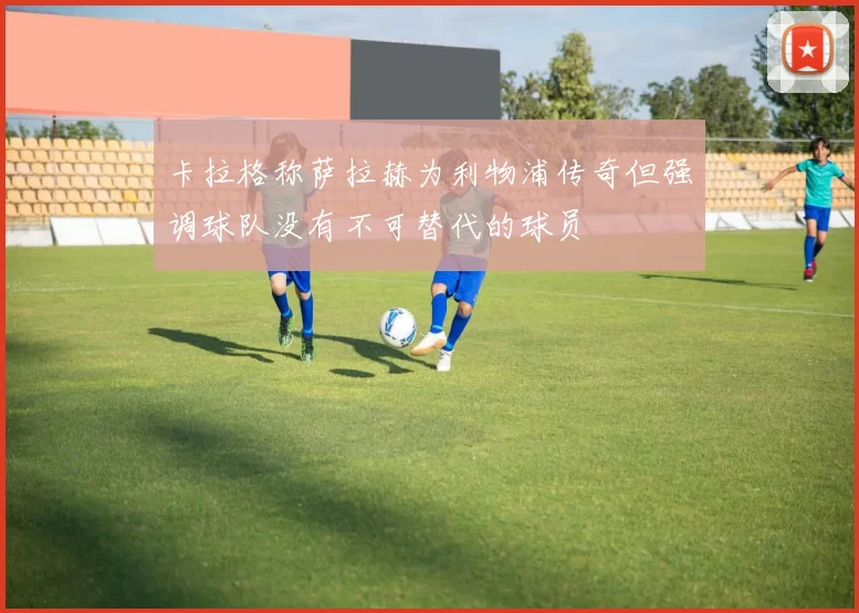 卡拉格称萨拉赫为利物浦传奇但强调球队没有不可替代的球员