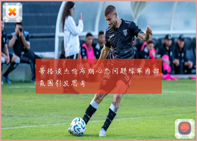 蒂格谈杰伦布朗心态问题绿军内部氛围引发思考