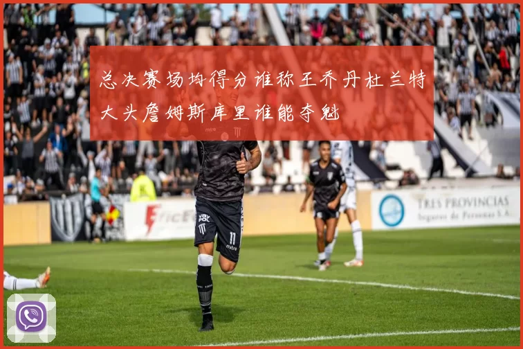 总决赛场均得分谁称王乔丹杜兰特大头詹姆斯库里谁能夺魁