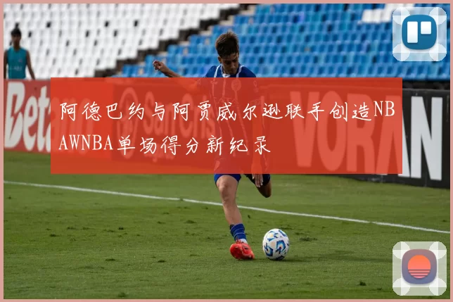 阿德巴约与阿贾威尔逊联手创造NBAWNBA单场得分新纪录