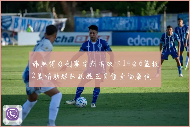 韩旭得分创赛季新高砍下14分6篮板2盖帽助球队获胜正负值全场最佳