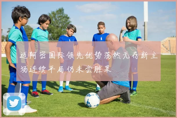 迈阿密国际领先优势荡然无存新主场连续平局仍未尝胜果