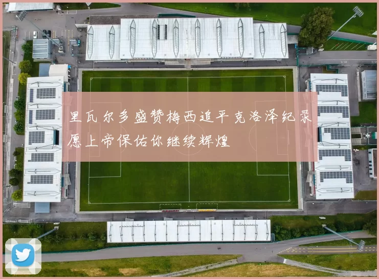 里瓦尔多盛赞梅西追平克洛泽纪录愿上帝保佑你继续辉煌