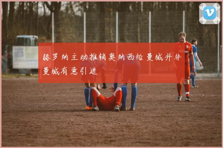 赫罗纳主动推销奥纳西给曼城并非曼城有意引进