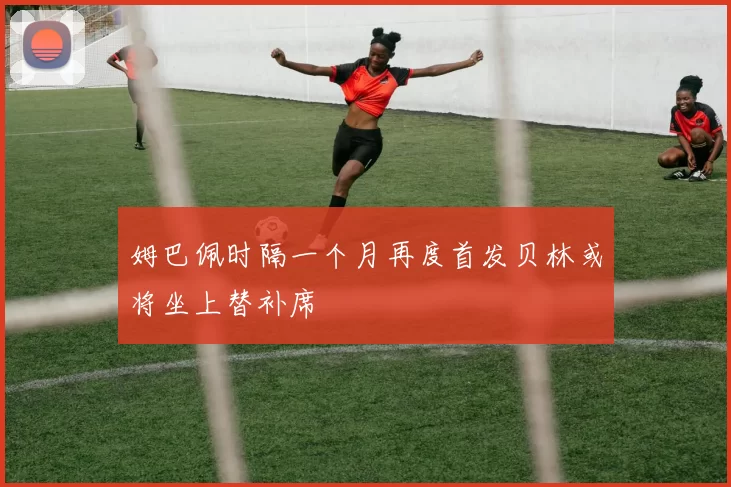 姆巴佩时隔一个月再度首发贝林或将坐上替补席