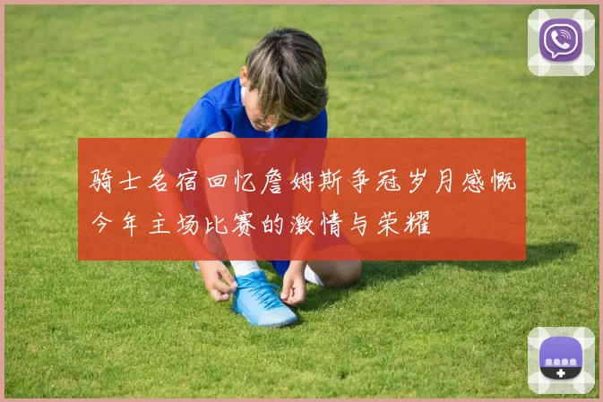 骑士名宿回忆詹姆斯争冠岁月感慨今年主场比赛的激情与荣耀
