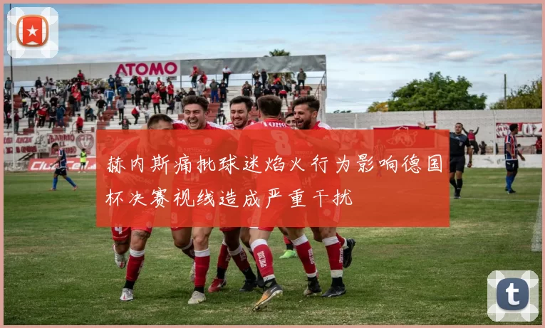 赫内斯痛批球迷焰火行为影响德国杯决赛视线造成严重干扰