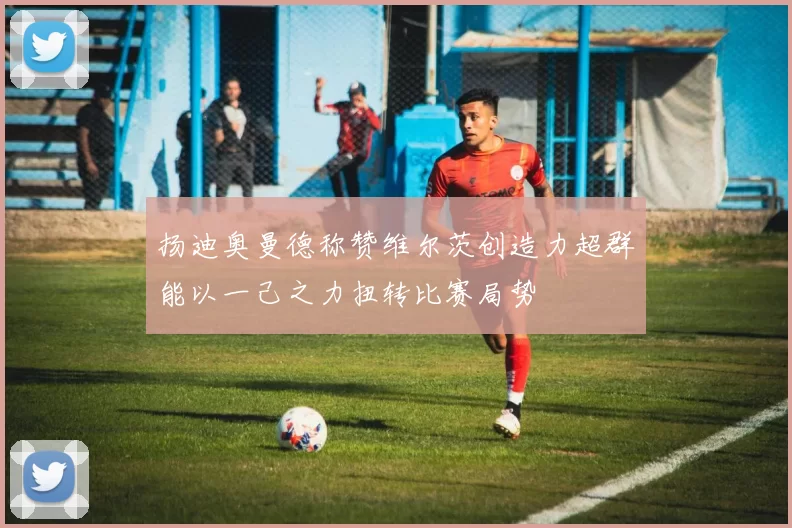 扬迪奥曼德称赞维尔茨创造力超群能以一己之力扭转比赛局势