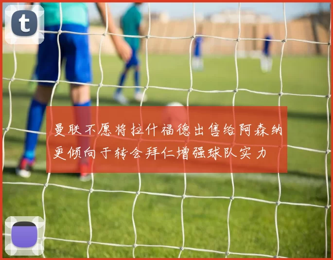 曼联不愿将拉什福德出售给阿森纳更倾向于转会拜仁增强球队实力