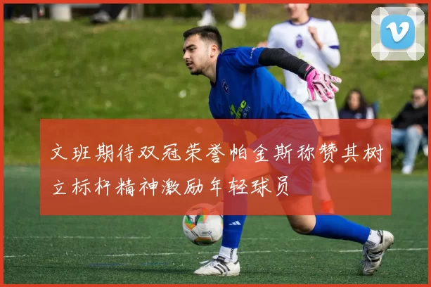 文班期待双冠荣誉帕金斯称赞其树立标杆精神激励年轻球员