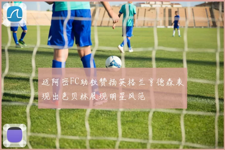 迈阿密FC助教赞扬英格兰亨德森表现出色贝林展现明星风范