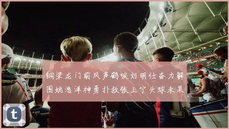 铜梁龙门前风声鹤唳刘明仕奋力解围姚浩洋神勇扑救张玉宁头球未果
