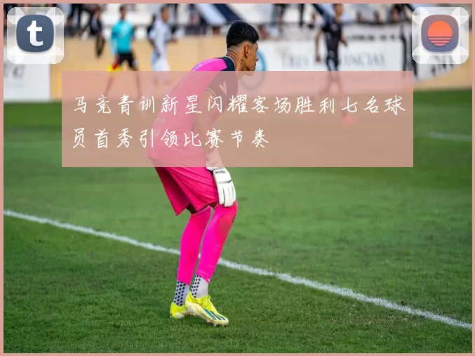 马竞青训新星闪耀客场胜利七名球员首秀引领比赛节奏