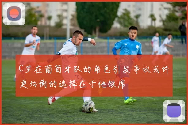 C罗在葡萄牙队的角色引发争议或许更均衡的选择在于他缺席