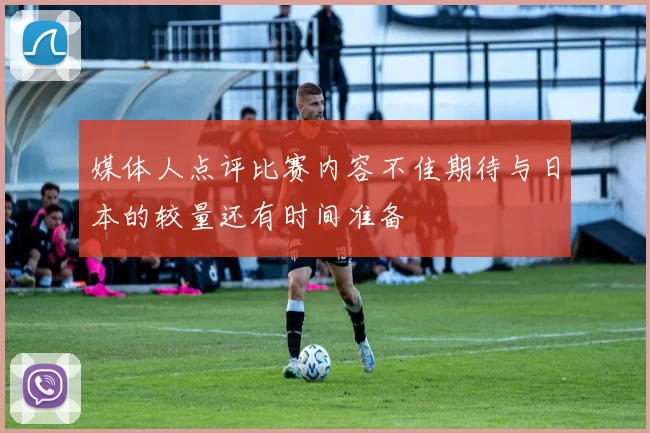 媒体人点评比赛内容不佳期待与日本的较量还有时间准备