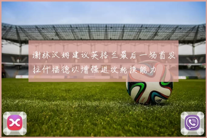 谢林汉姆建议英格兰最后一场首发拉什福德以增强进攻轮换能力