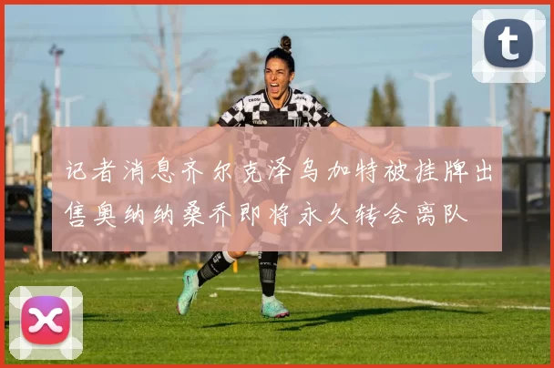 记者消息齐尔克泽乌加特被挂牌出售奥纳纳桑乔即将永久转会离队