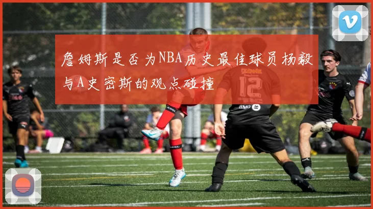 詹姆斯是否为NBA历史最佳球员杨毅与A史密斯的观点碰撞