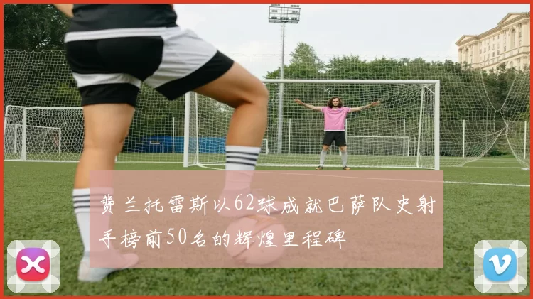 费兰托雷斯以62球成就巴萨队史射手榜前50名的辉煌里程碑