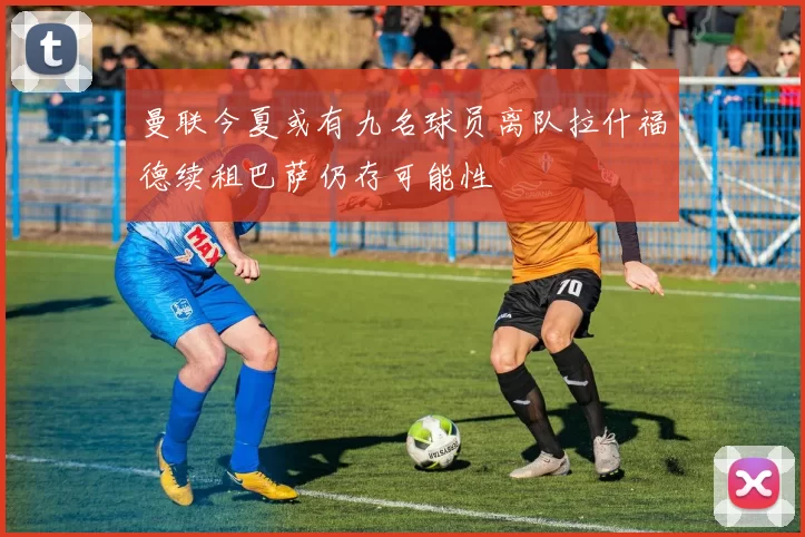 曼联今夏或有九名球员离队拉什福德续租巴萨仍存可能性
