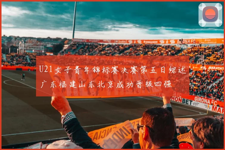 U21女子青年锦标赛决赛第五日综述广东福建山东北京成功晋级四强