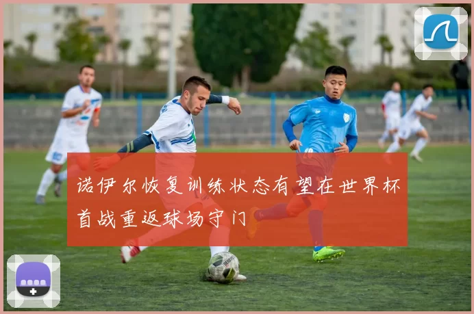 诺伊尔恢复训练状态有望在世界杯首战重返球场守门