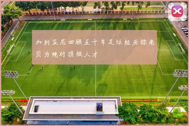 加利亚尼回顾五十年足坛经历称老贝为绝对顶级人才