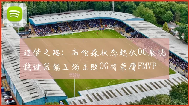 追梦之路：布伦森状态起伏OG表现稳健若能五场击败OG将荣膺FMVP