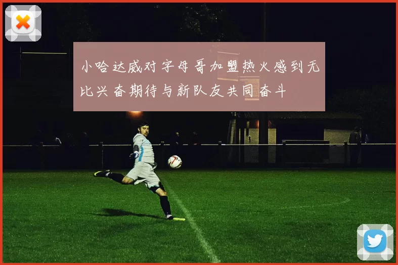 小哈达威对字母哥加盟热火感到无比兴奋期待与新队友共同奋斗