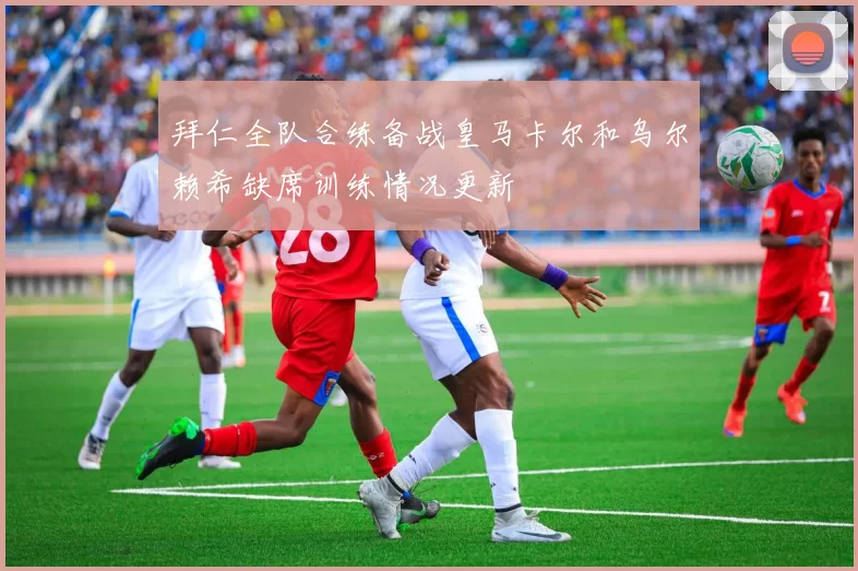 拜仁全队合练备战皇马卡尔和乌尔赖希缺席训练情况更新
