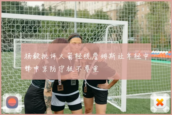 杨毅批评火箭轻视詹姆斯让年轻中锋申京防守极不尊重